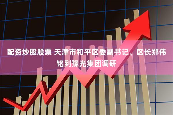 配资炒股股票 天津市和平区委副书记、区长郑伟铭到豫光集团调研
