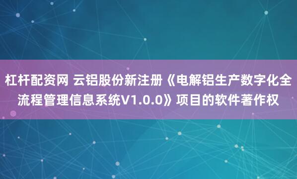 杠杆配资网 云铝股份新注册《电解铝生产数字化全流程管理信息系统V1.0.0》项目的软件著作权