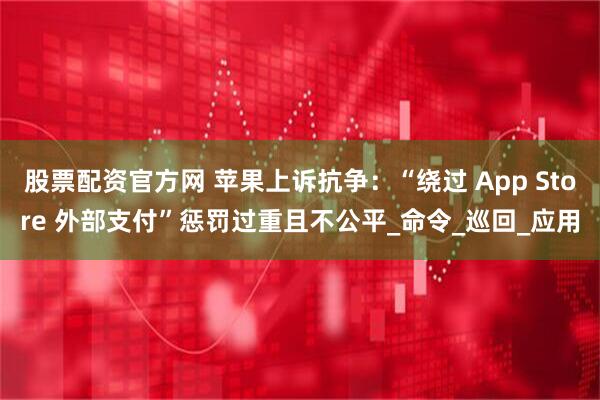 股票配资官方网 苹果上诉抗争：“绕过 App Store 外部支付”惩罚过重且不公平_命令_巡回_应用