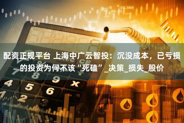 配资正规平台 上海中广云智投：沉没成本，已亏损的投资为何不该“死磕”_决策_损失_股价