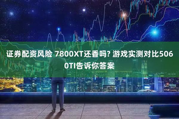 证券配资风险 7800XT还香吗? 游戏实测对比5060TI告诉你答案
