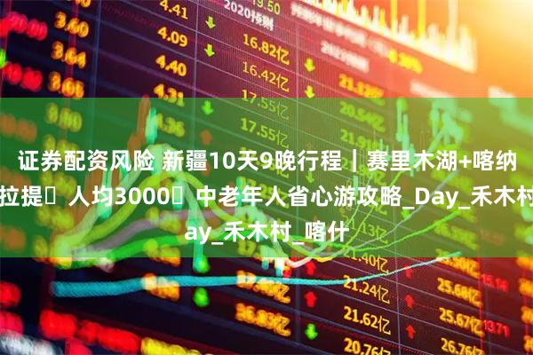 证券配资风险 新疆10天9晚行程｜赛里木湖+喀纳斯+那拉提・人均3000・中老年人省心游攻略_Day_禾木村_喀什