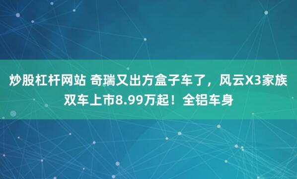 炒股杠杆网站 奇瑞又出方盒子车了，风云X3家族双车上市8.99万起！全铝车身