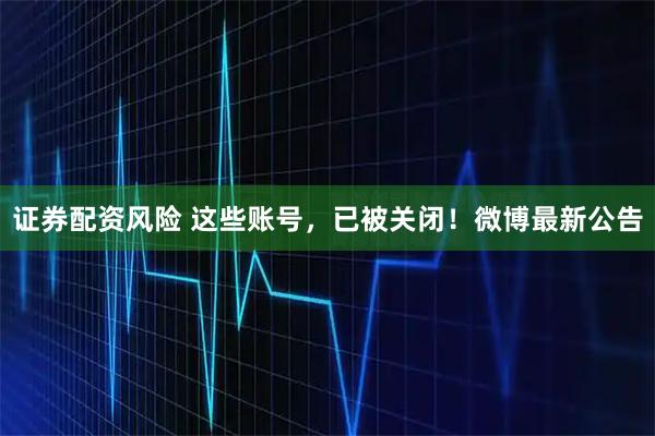 证券配资风险 这些账号，已被关闭！微博最新公告