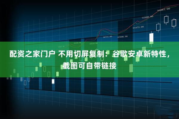 配资之家门户 不用切屏复制：谷歌安卓新特性，截图可自带链接