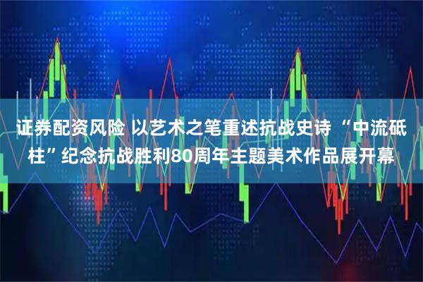 证券配资风险 以艺术之笔重述抗战史诗 “中流砥柱”纪念抗战胜利80周年主题美术作品展开幕