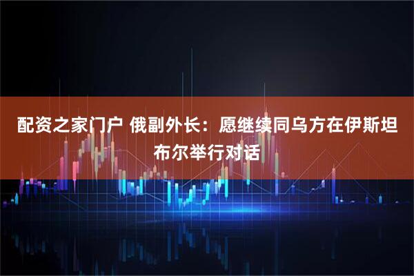 配资之家门户 俄副外长：愿继续同乌方在伊斯坦布尔举行对话