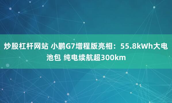 炒股杠杆网站 小鹏G7增程版亮相：55.8kWh大电池包 纯电续航超300km