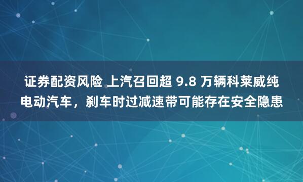 证券配资风险 上汽召回超 9.8 万辆科莱威纯电动汽车，刹车时过减速带可能存在安全隐患