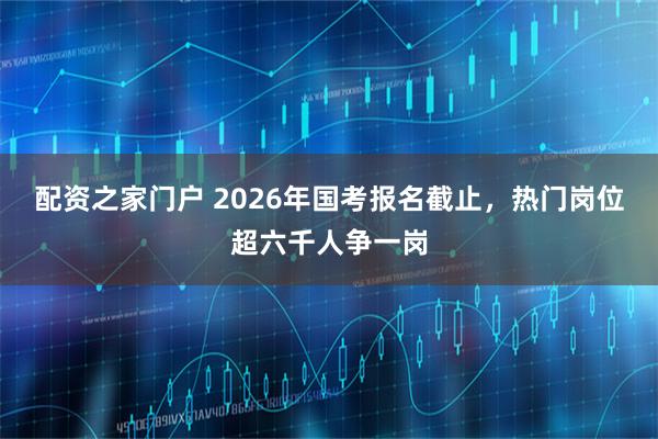 配资之家门户 2026年国考报名截止，热门岗位超六千人争一岗