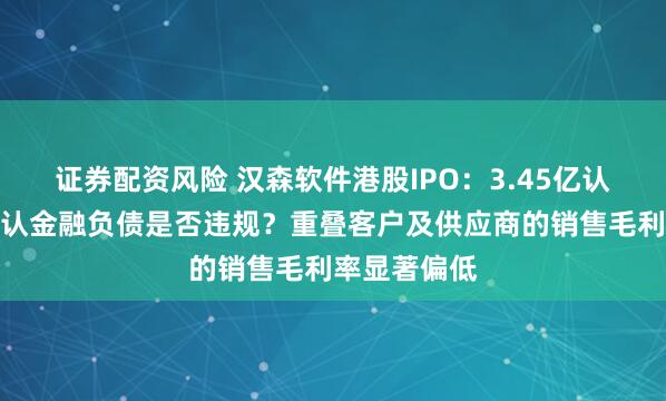 证券配资风险 汉森软件港股IPO：3.45亿认沽期权未确认金融负债是否违规？重叠客户及供应商的销售毛利率显著偏低