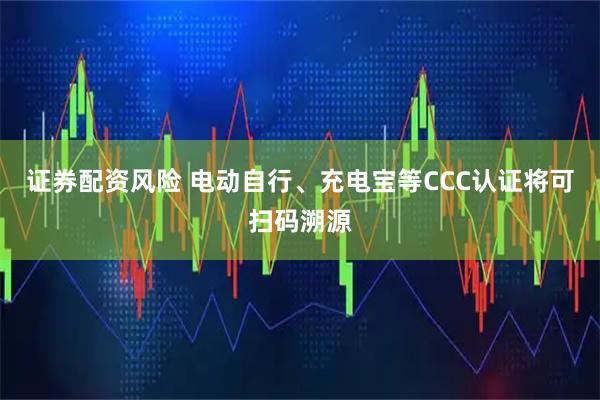 证券配资风险 电动自行、充电宝等CCC认证将可扫码溯源