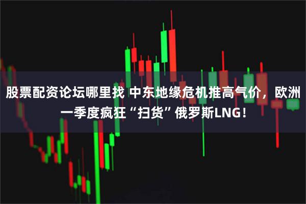 股票配资论坛哪里找 中东地缘危机推高气价，欧洲一季度疯狂“扫货”俄罗斯LNG！